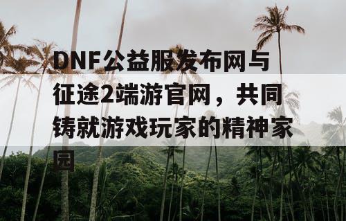DNF公益服发布网与征途2端游官网，共同铸就游戏玩家的精神家园