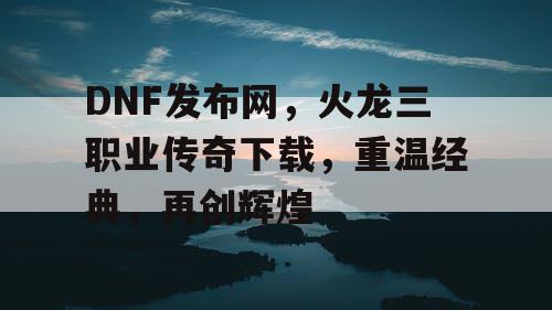 DNF发布网，火龙三职业传奇下载，重温经典，再创辉煌