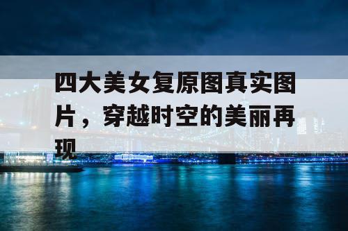 四大美女复原图真实图片，穿越时空的美丽再现