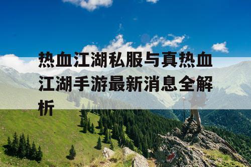热血江湖私服与真热血江湖手游最新消息全解析