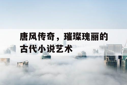 唐风传奇,璀璨瑰丽的古代小说艺术 唐风传奇,璀璨瑰丽的古代小说艺术