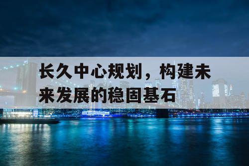 长久中心规划，构建未来发展的稳固基石