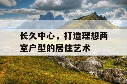 长久中心，打造理想两室户型的居住艺术