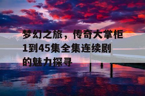 梦幻之旅，传奇大掌柜1到45集全集连续剧的魅力探寻