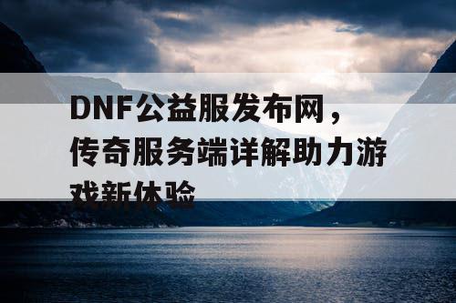DNF公益服发布网，传奇服务端详解助力游戏新体验