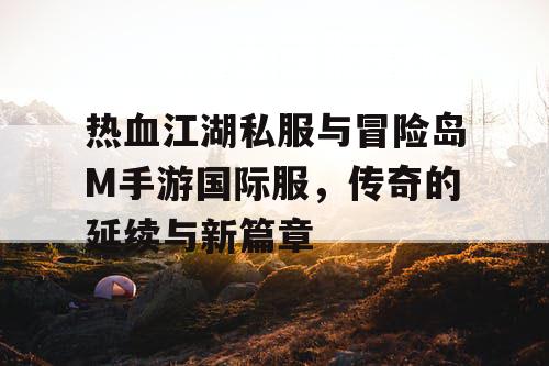 热血江湖私服与冒险岛M手游国际服,传奇的延续与新篇章 热血江湖私服与冒险岛M手游国际服,传奇的延续与新篇章