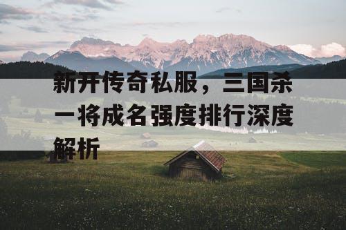 新开传奇私服,三国杀一将成名强度排行深度解析 新开传奇私服,三国杀一将成名强度排行深度解析