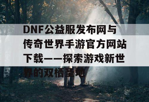 DNF公益服发布网与传奇世界手游官方网站下载——探索游戏新世界的双栖圣地 DNF公益服发布网与传奇世界手游官方网站下载——探索游戏新世界的双栖圣地