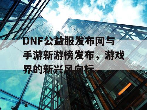DNF公益服发布网与手游新游榜发布，游戏界的新兴风向标