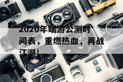 2020年端游公测时间表，重燃热血，再战江湖！