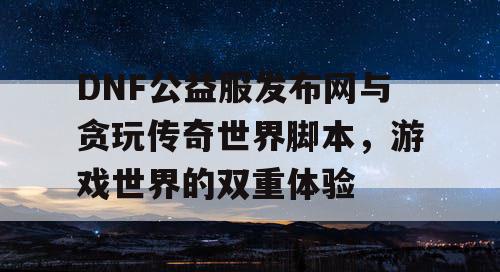 DNF公益服发布网与贪玩传奇世界脚本，游戏世界的双重体验