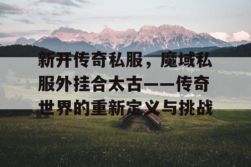 新开传奇私服，魔域私服外挂合太古——传奇世界的重新定义与挑战
