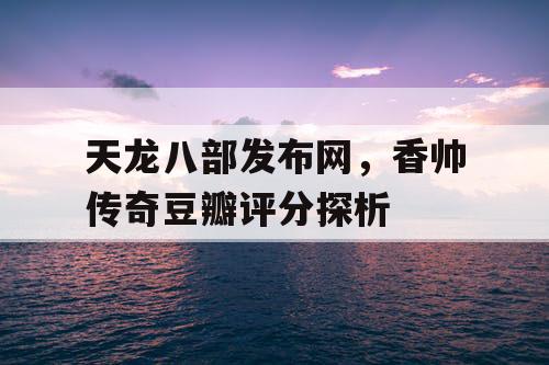 天龙八部发布网，香帅传奇豆瓣评分探析