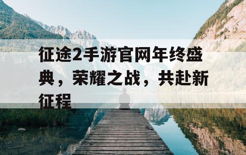 征途2手游官网年终盛典，荣耀之战，共赴新征程