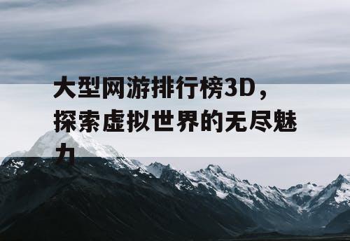 大型网游排行榜3D，探索虚拟世界的无尽魅力