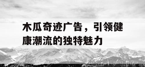 木瓜奇迹广告，引领健康潮流的独特魅力