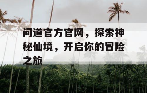 问道官方官网，探索神秘仙境，开启你的冒险之旅