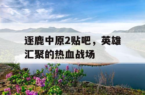 逐鹿中原2贴吧，英雄汇聚的热血战场
