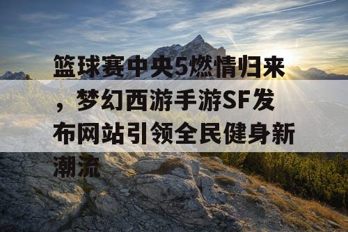 篮球赛中央5燃情归来，梦幻西游手游SF发布网站引领全民健身新潮流