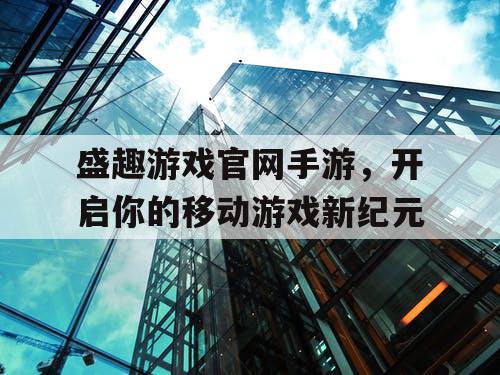 盛趣游戏官网手游，开启你的移动游戏新纪元