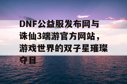 DNF公益服发布网与诛仙3端游官方网站，游戏世界的双子星璀璨夺目