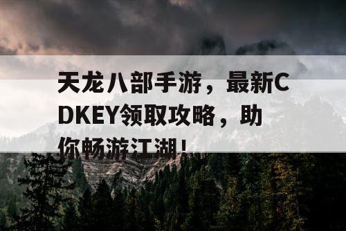 天龙八部手游，最新CDKEY领取攻略，助你畅游江湖！