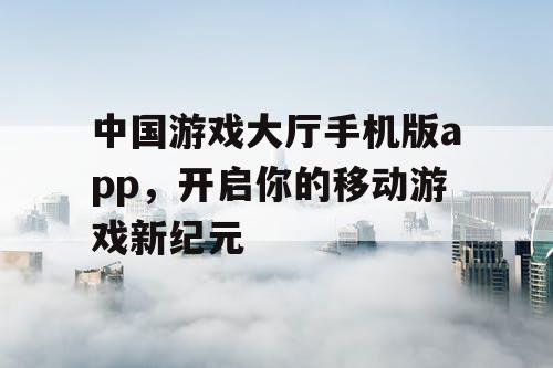中国游戏大厅手机版app，开启你的移动游戏新纪元