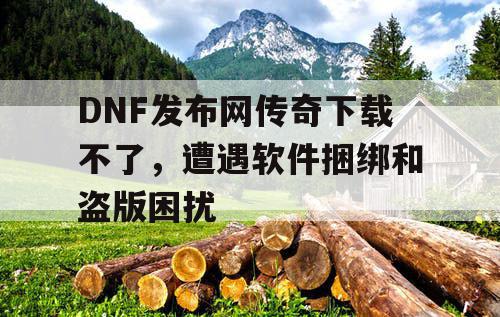DNF发布网传奇下载不了，遭遇软件捆绑和盗版困扰