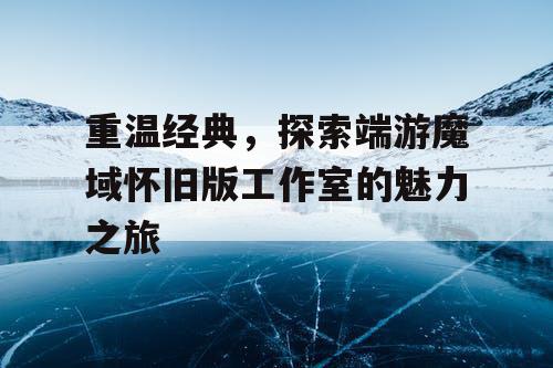 重温经典，探索端游魔域怀旧版工作室的魅力之旅