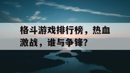 格斗游戏排行榜，热血激战，谁与争锋？