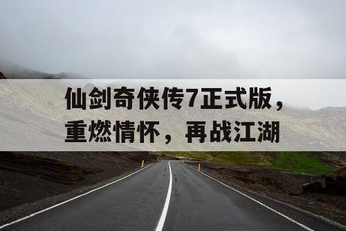 仙剑奇侠传7正式版，重燃情怀，再战江湖