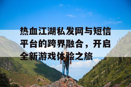 热血江湖私发网与短信平台的跨界融合，开启全新游戏体验之旅