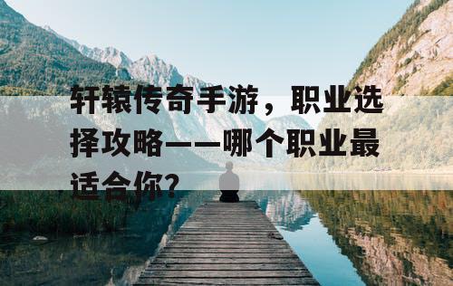 轩辕传奇手游，职业选择攻略——哪个职业最适合你？