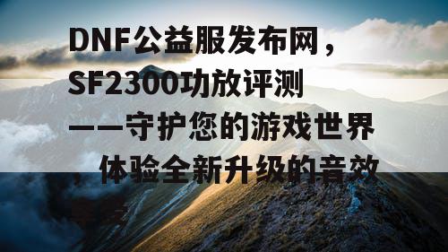 DNF公益服发布网，SF2300功放评测——守护您的游戏世界，体验全新升级的音效享受