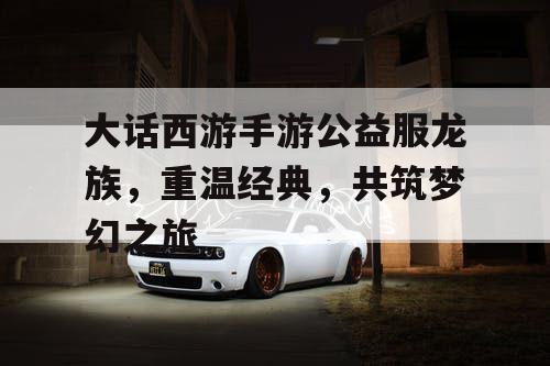 大话西游手游公益服龙族，重温经典，共筑梦幻之旅