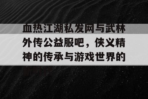 血热江湖私发网与武林外传公益服吧，侠义精神的传承与游戏世界的新时代