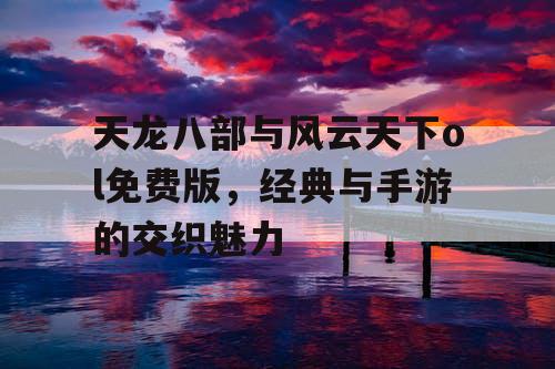 天龙八部与风云天下ol免费版，经典与手游的交织魅力