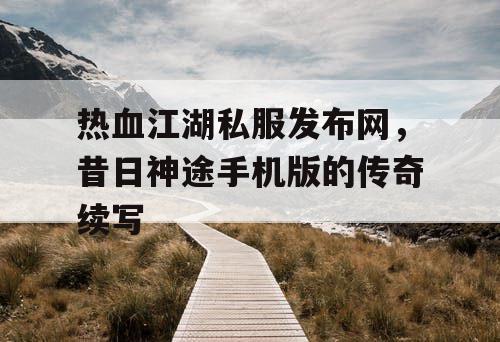 热血江湖私服发布网，昔日神途手机版的传奇续写