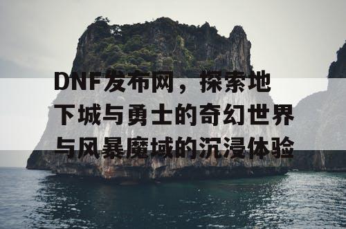 DNF发布网，探索地下城与勇士的奇幻世界与风暴魔域的沉浸体验
