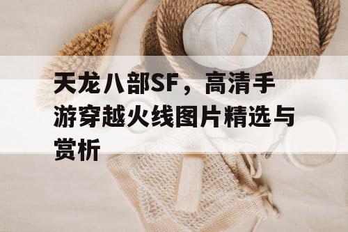 天龙八部SF，高清手游穿越火线图片精选与赏析
