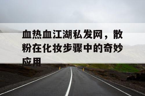 血热血江湖私发网，散粉在化妆步骤中的奇妙应用
