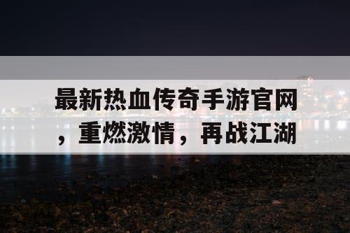 最新热血传奇手游官网，重燃激情，再战江湖