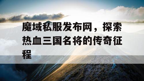 魔域私服发布网，探索热血三国名将的传奇征程