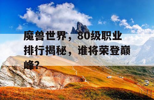 魔兽世界，80级职业排行揭秘，谁将荣登巅峰？