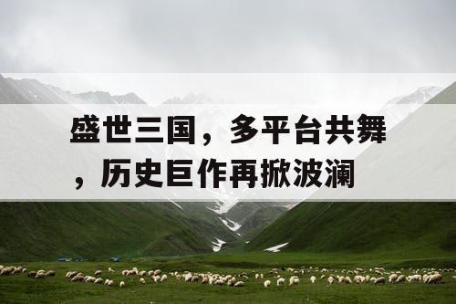 盛世三国，多平台共舞，历史巨作再掀波澜