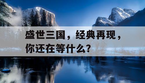 盛世三国，经典再现，你还在等什么？
