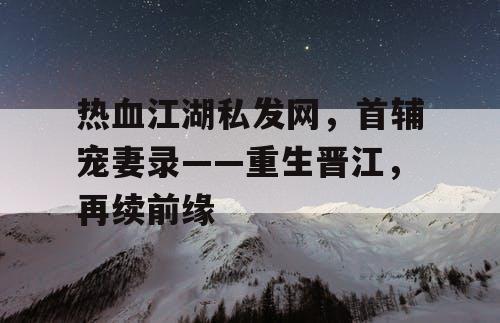 热血江湖私发网，首辅宠妻录——重生晋江，再续前缘