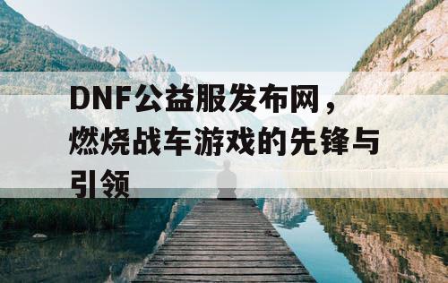 DNF公益服发布网，燃烧战车游戏的先锋与引领