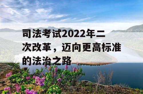 司法考试2022年二次改革，迈向更高标准的法治之路