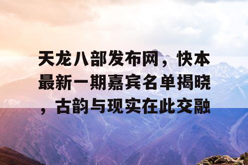 天龙八部发布网，快本最新一期嘉宾名单揭晓，古韵与现实在此交融
